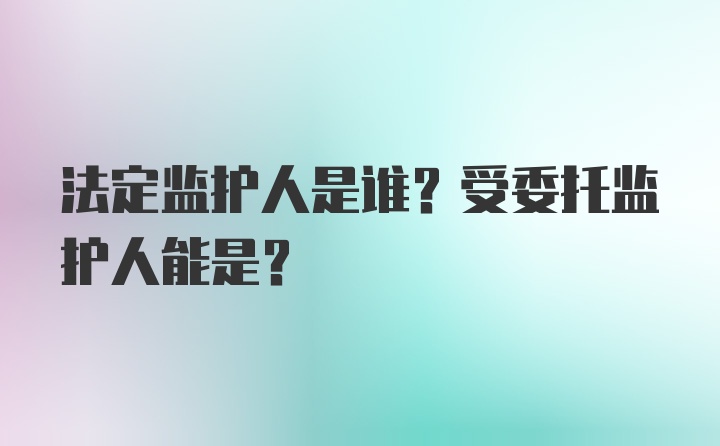 法定监护人是谁？受委托监护人能是？