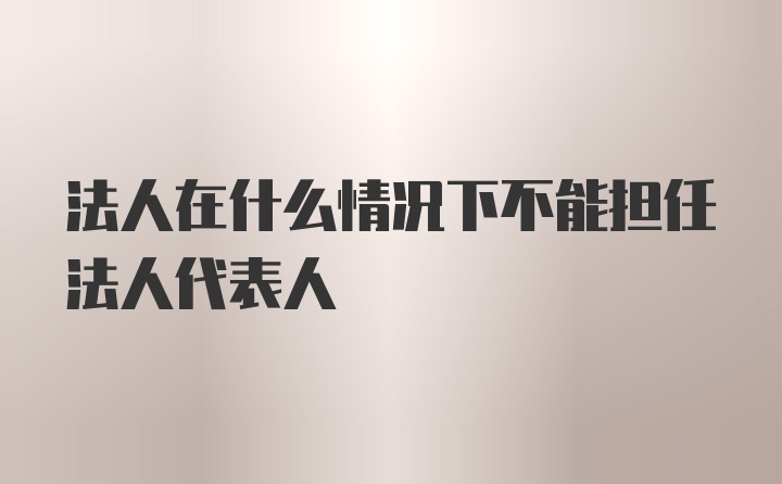 法人在什么情况下不能担任法人代表人