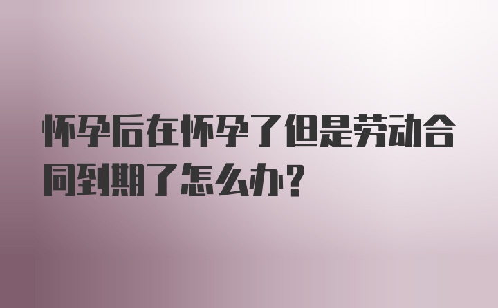 怀孕后在怀孕了但是劳动合同到期了怎么办？