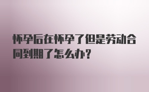 怀孕后在怀孕了但是劳动合同到期了怎么办？