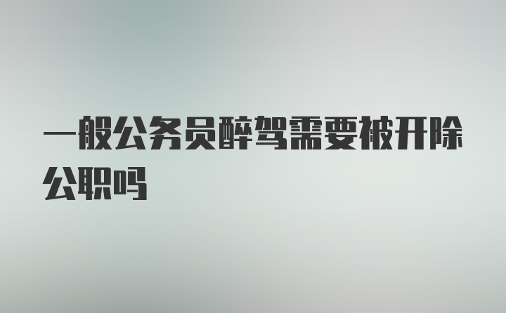 一般公务员醉驾需要被开除公职吗