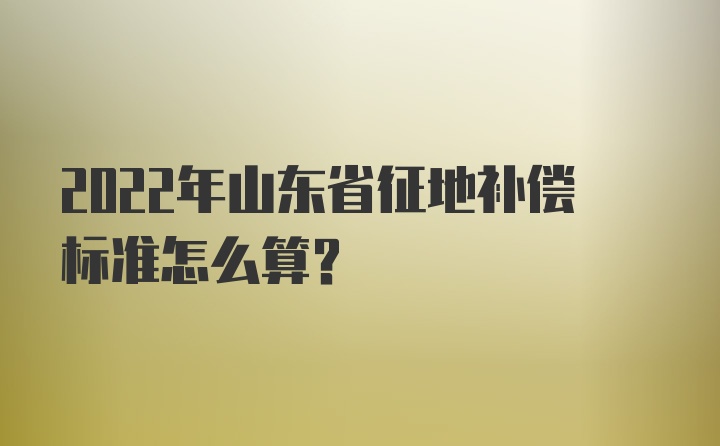 2022年山东省征地补偿标准怎么算？