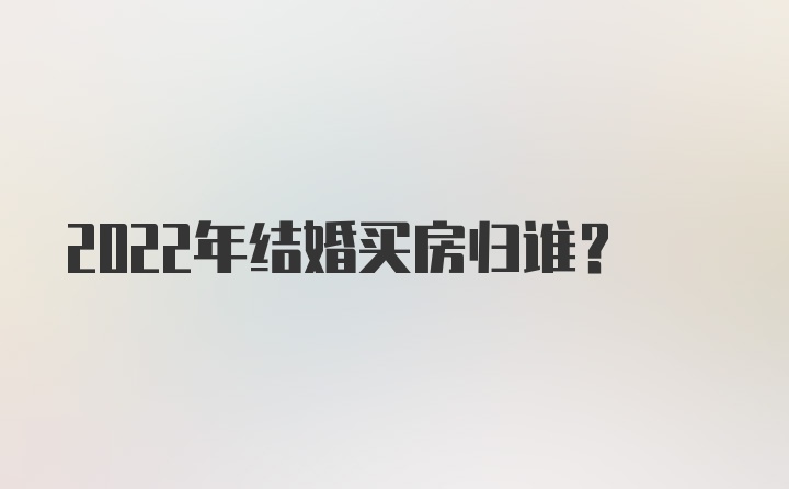 2022年结婚买房归谁？