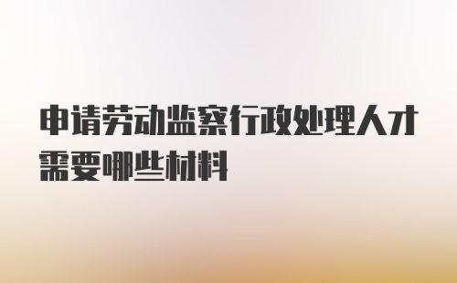 申请劳动监察行政处理人才需要哪些材料