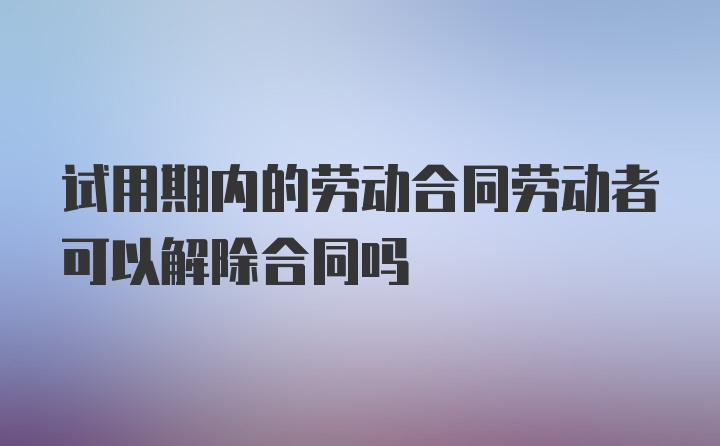 试用期内的劳动合同劳动者可以解除合同吗