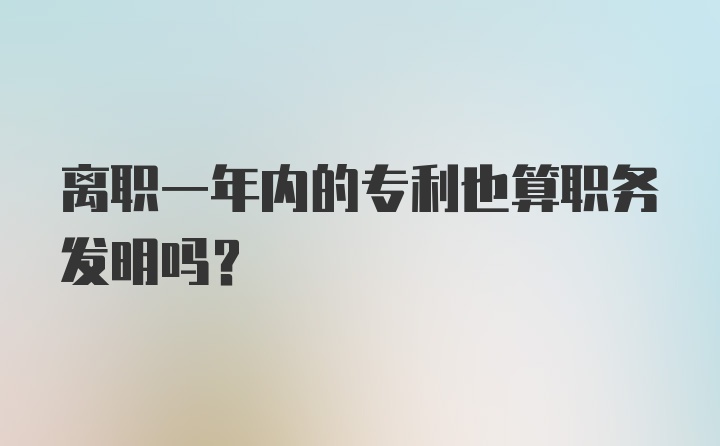 离职一年内的专利也算职务发明吗？