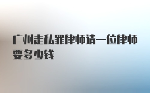 广州走私罪律师请一位律师要多少钱