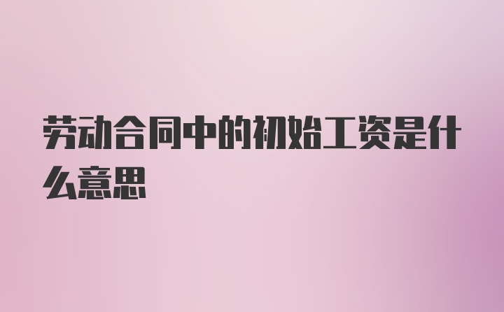 劳动合同中的初始工资是什么意思