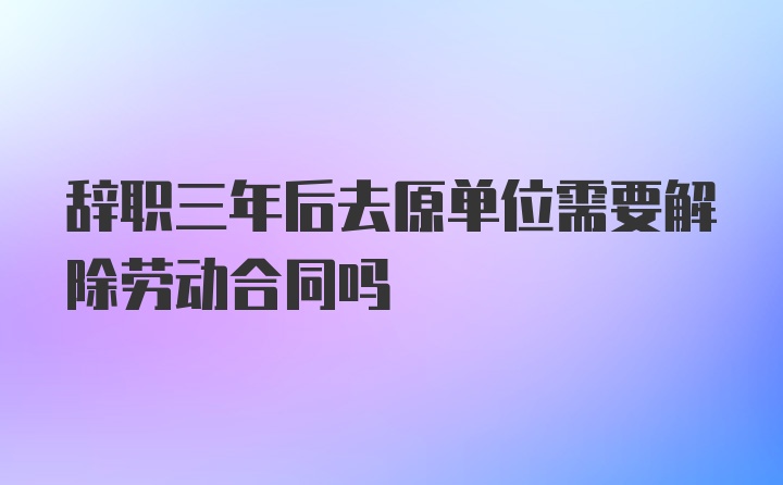 辞职三年后去原单位需要解除劳动合同吗