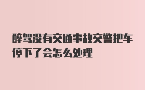 醉驾没有交通事故交警把车停下了会怎么处理