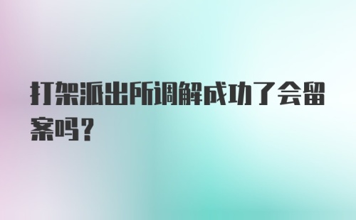 打架派出所调解成功了会留案吗？