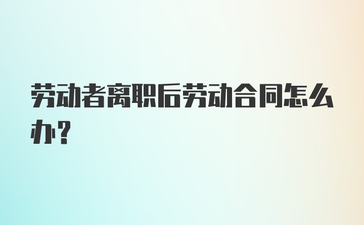 劳动者离职后劳动合同怎么办？