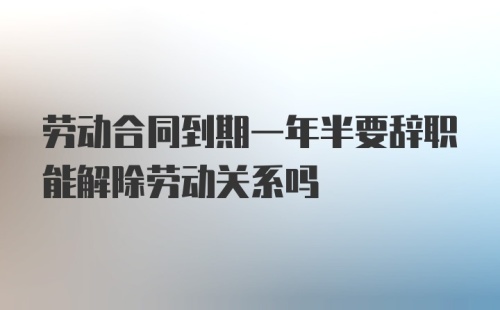 劳动合同到期一年半要辞职能解除劳动关系吗