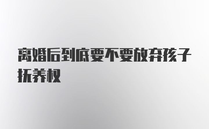 离婚后到底要不要放弃孩子抚养权