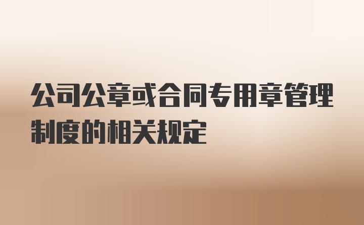 公司公章或合同专用章管理制度的相关规定