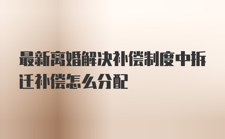 最新离婚解决补偿制度中拆迁补偿怎么分配