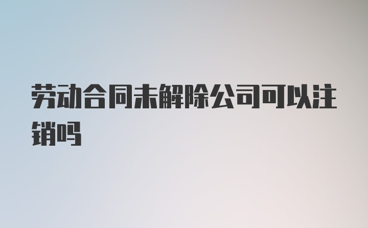 劳动合同未解除公司可以注销吗