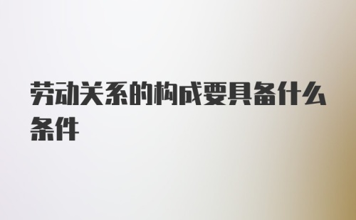 劳动关系的构成要具备什么条件