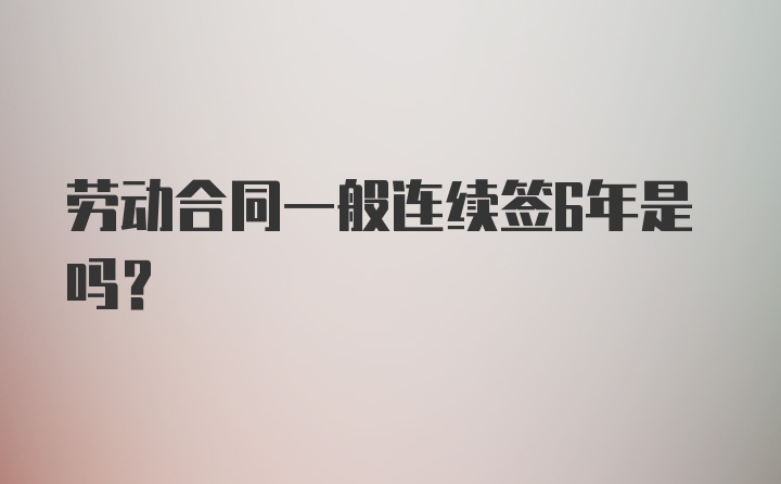 劳动合同一般连续签6年是吗？