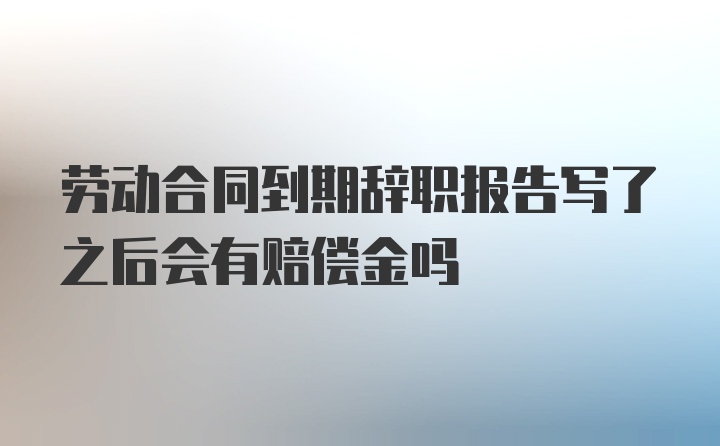 劳动合同到期辞职报告写了之后会有赔偿金吗