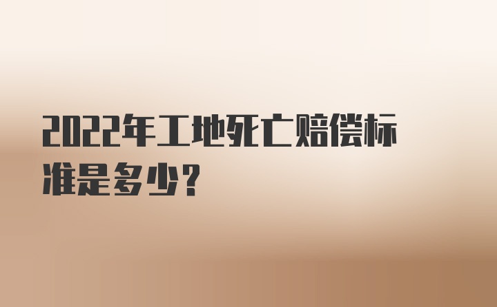 2022年工地死亡赔偿标准是多少？