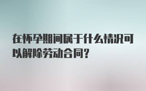 在怀孕期间属于什么情况可以解除劳动合同？