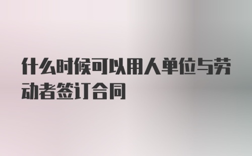 什么时候可以用人单位与劳动者签订合同