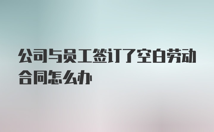 公司与员工签订了空白劳动合同怎么办