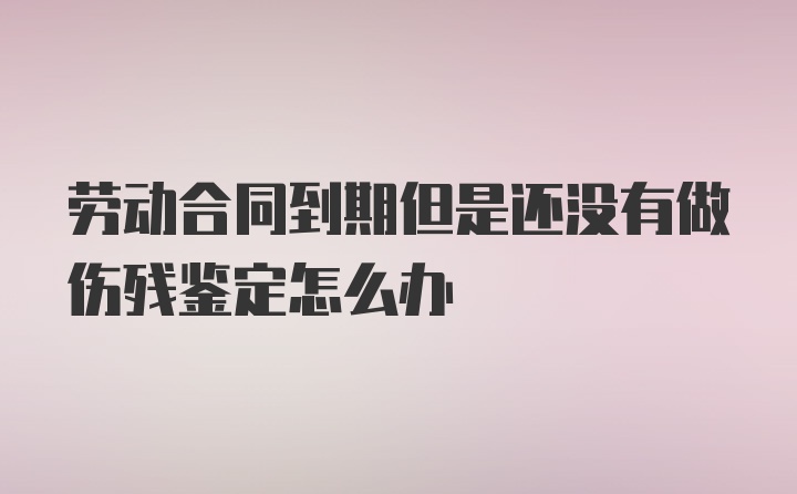 劳动合同到期但是还没有做伤残鉴定怎么办