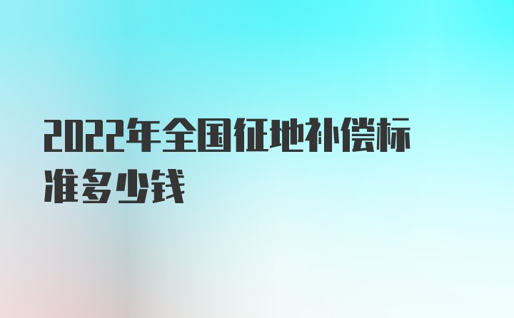 2022年全国征地补偿标准多少钱