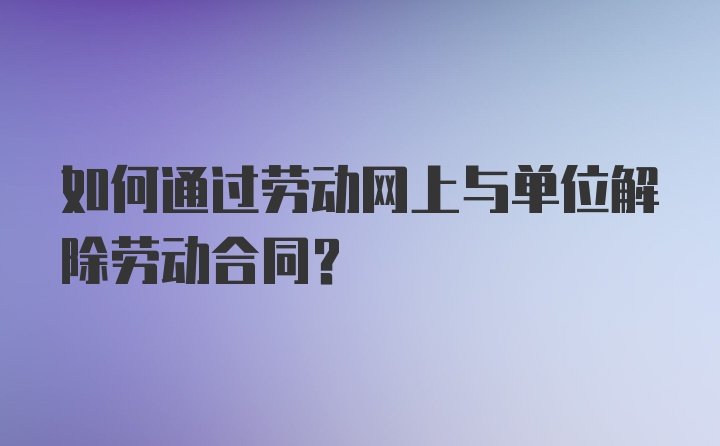 如何通过劳动网上与单位解除劳动合同？