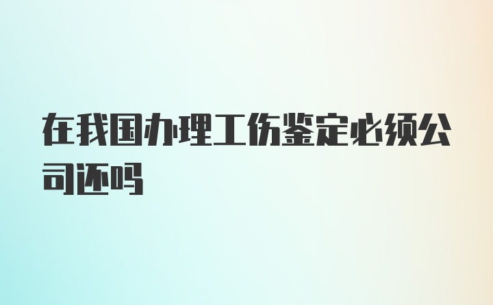 在我国办理工伤鉴定必须公司还吗