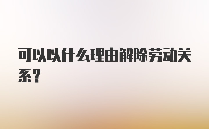 可以以什么理由解除劳动关系？