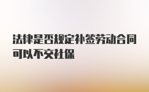 法律是否规定补签劳动合同可以不交社保