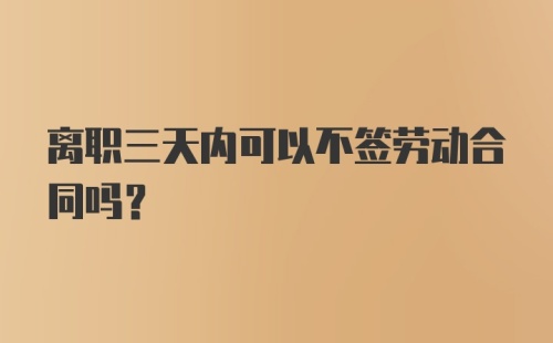 离职三天内可以不签劳动合同吗？