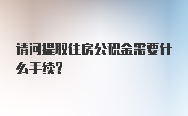 请问提取住房公积金需要什么手续？