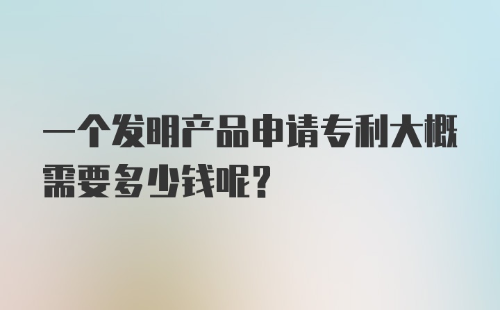 一个发明产品申请专利大概需要多少钱呢？