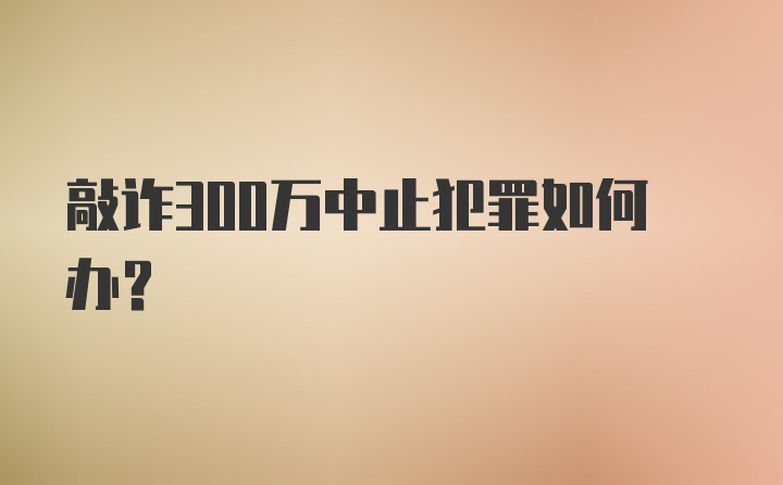 敲诈300万中止犯罪如何办？