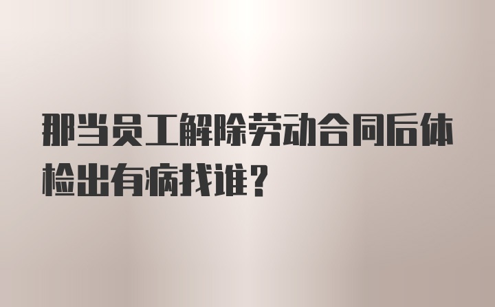 那当员工解除劳动合同后体检出有病找谁？