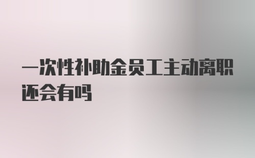 一次性补助金员工主动离职还会有吗