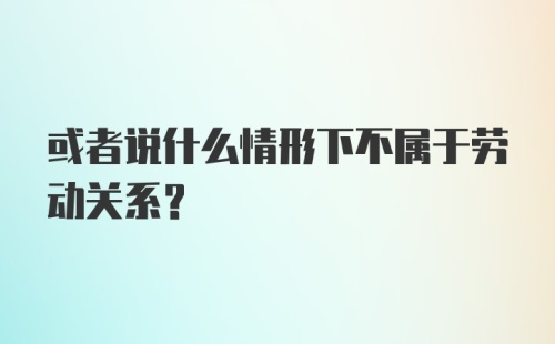 或者说什么情形下不属于劳动关系？