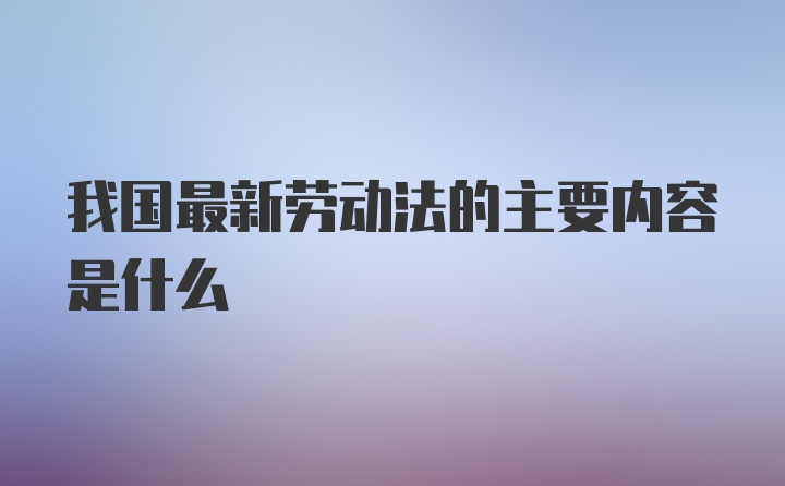 我国最新劳动法的主要内容是什么