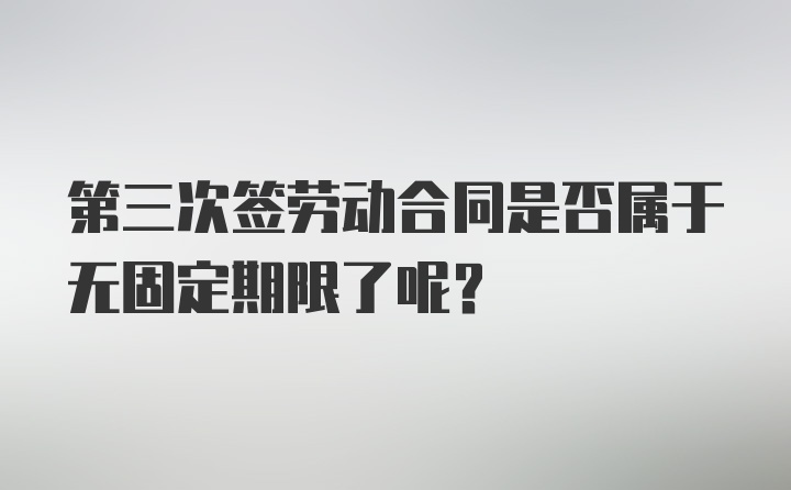 第三次签劳动合同是否属于无固定期限了呢？