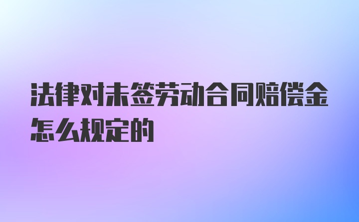 法律对未签劳动合同赔偿金怎么规定的