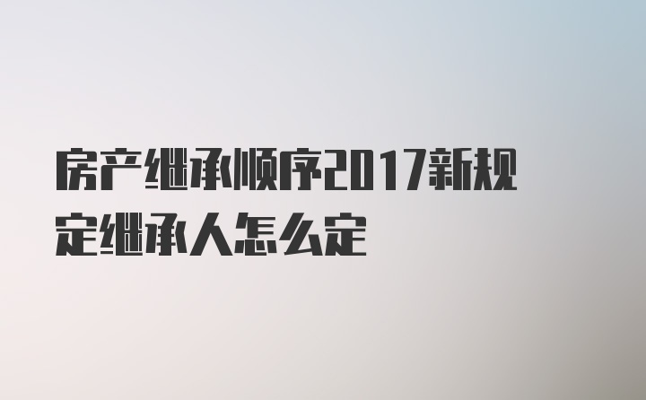 房产继承顺序2017新规定继承人怎么定