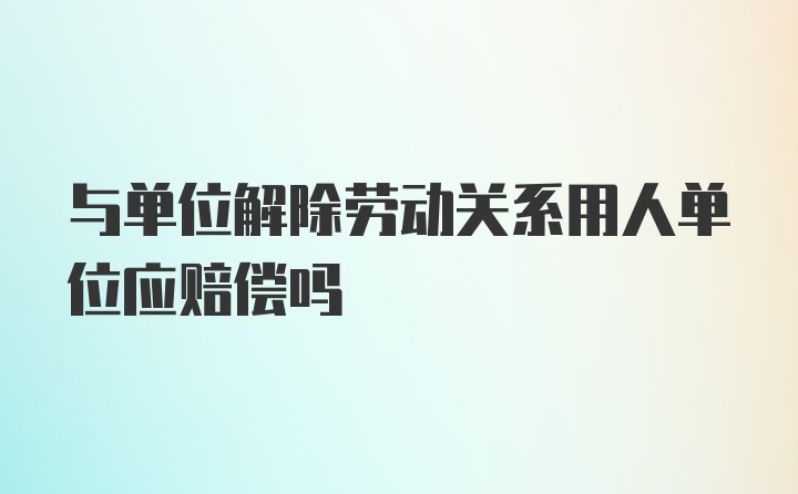 与单位解除劳动关系用人单位应赔偿吗