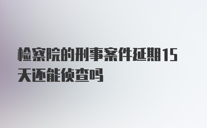 检察院的刑事案件延期15天还能侦查吗