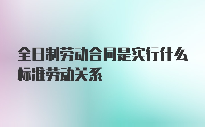 全日制劳动合同是实行什么标准劳动关系