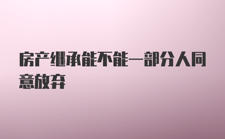 房产继承能不能一部分人同意放弃