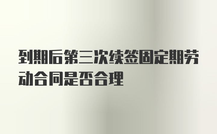 到期后第三次续签固定期劳动合同是否合理